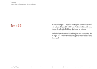 Capítulo w)
Todas as ideias #6. Seja responsável. Leia sem moderação.




Ler + 26                                                                                            Comunicar para o público português - eventualmente
                                                                                                    através da Página 26 - 26 livros do Grupo 26 que façam
                                                                                                    parte da selecção do Plano Nacional de Leitura.

                                                                                                    Uma forma de demonstrar a importância dos livros do
                                                                                                    Grupo 26 e a importância que o grupo dá à literacia em
                                                                                                    Portugal.




                                              Copyright © 2007 Mola-ativism. All rights reserved.      TODAS AS LETRAS   A HISTÓRIA DO PRIMEIRO GRUPO EDITORIAL LUSÓFONO.   Pág_164
 