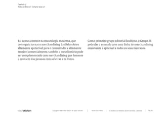 Capítulo x)
Todas as ideias #7. Comprar para Ler




Tal como acontece na museologia moderna, que                                                 Como primeiro grupo editorial lusófono, o Grupo 26
conseguiu tornar o merchandising das Belas-Artes                                             pode dar o exemplo com uma linha de merchandising
altamente apetecível para o consumidor e altamente                                           envolvente e aplicável a todos os seus mercados.
rentável comercialmente, também o meio literário pode
ser complementado com merchandising que fomente
o contacto das pessoas com as letras e os livros.




                                       Copyright © 2007 Mola-ativism. All rights reserved.     TODAS AS LETRAS   A HISTÓRIA DO PRIMEIRO GRUPO EDITORIAL LUSÓFONO.   Pág_167
 