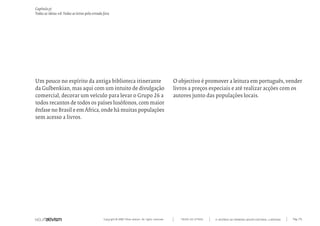 Capítulo y)
Todas as ideias #8. Todas as letras pela estrada fora




Um pouco no espírito da antiga biblioteca itinerante                                                   O objectivo é promover a leitura em português, vender
da Gulbenkian, mas aqui com um intuito de divulgação                                                   livros a preços especiais e até realizar acções com os
comercial, decorar um veículo para levar o Grupo 26 a                                                  autores junto das populações locais.
todos recantos de todos os países lusófonos, com maior
ênfase no Brasil e em África, onde há muitas populações
sem acesso a livros.




                                                 Copyright © 2007 Mola-ativism. All rights reserved.      TODAS AS LETRAS   A HISTÓRIA DO PRIMEIRO GRUPO EDITORIAL LUSÓFONO.   Pág_176
 