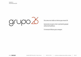 Capítulo z)
Uma história sem fim




                                                                             Era uma vez todas as letras que eram 26.

                                                                             Juntaram-se para criar o primeiro grupo
                                                                             editorial lusófono.

                                                                             E viveram felizes para sempre.




                       Copyright © 2007 Mola-ativism. All rights reserved.      TODAS AS LETRAS   A HISTÓRIA DO PRIMEIRO GRUPO EDITORIAL LUSÓFONO.   Pág_187
 