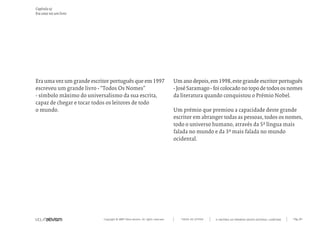 Capítulo a)
Era uma vez um livro




Era uma vez um grande escritor português que em 1997                             Um ano depois, em 1998, este grande escritor português
escreveu um grande livro - “Todos Os Nomes”                                      - José Saramago - foi colocado no topo de todos os nomes
- símbolo máximo do universalismo da sua escrita,                                da literatura quando conquistou o Prémio Nobel.
capaz de chegar e tocar todos os leitores de todo
o mundo.                                                                         Um prémio que premiou a capacidade deste grande
                                                                                 escritor em abranger todas as pessoas, todos os nomes,
                                                                                 todo o universo humano, através da 5ª língua mais
                                                                                 falada no mundo e da 3ª mais falada no mundo
                                                                                 ocidental.




                           Copyright © 2007 Mola-ativism. All rights reserved.      TODAS AS LETRAS   A HISTÓRIA DO PRIMEIRO GRUPO EDITORIAL LUSÓFONO.   Pág_04
 