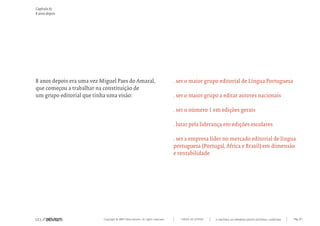 Capítulo b)
8 anos depois




8 anos depois era uma vez Miguel Paes do Amaral,                                 . ser o maior grupo editorial de Língua Portuguesa
que começou a trabalhar na constituição de
um grupo editorial que tinha uma visão:                                          . ser o maior grupo a editar autores nacionais

                                                                                 . ser o número 1 em edições gerais

                                                                                 . lutar pela liderança em edições escolares

                                                                                 . ser a empresa líder no mercado editorial de língua
                                                                                 portuguesa (Portugal, África e Brasil) em dimensão
                                                                                 e rentabilidade




                           Copyright © 2007 Mola-ativism. All rights reserved.      TODAS AS LETRAS   A HISTÓRIA DO PRIMEIRO GRUPO EDITORIAL LUSÓFONO.   Pág_07
 