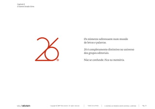 Capítulo l)
O número levado à letra




                                                                                Os números sobressaem num mundo
                                                                                de letras e palavras.

                                                                                26 é completamente distintivo no universo
                                                                                dos grupos editoriais.

                                                                                Não se confunde. Fica na memória.




                          Copyright © 2007 Mola-ativism. All rights reserved.      TODAS AS LETRAS   A HISTÓRIA DO PRIMEIRO GRUPO EDITORIAL LUSÓFONO.   Pág_72
 