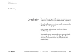 Capítulo m)
A organização das letras




Bench Marketing




                                       Conclusão                                 Nenhum destes grupos acaba com as suas marcas, sendo
                                                                                 que uns lhes dão maior proponderância do que outros.

                                                                                 Na maioria dos casos, as editoras de cada grupo mantém
                                                                                 identidades e sites próprios.

                                                                                 As estratégias de endosso ao grupo são difusas.
                                                                                 Não há um padrão.

                                                                                 Nenhum dos casos apresentados tem um conceito de
                                                                                 comunicação (pelo menos online) que lhe dê um
                                                                                 carácter distintivo ou revele um posicionamento
                                                                                 diferenciador.




                           Copyright © 2007 Mola-ativism. All rights reserved.      TODAS AS LETRAS   A HISTÓRIA DO PRIMEIRO GRUPO EDITORIAL LUSÓFONO.   Pág_86
 
