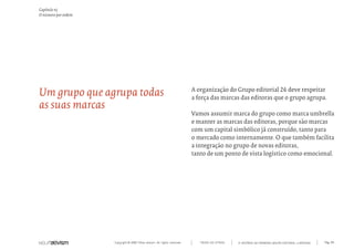 Capítulo n)
O número por ordem




Um grupo que agrupa todas                                                  A organização do Grupo editorial 26 deve respeitar
                                                                           a força das marcas das editoras que o grupo agrupa.
as suas marcas
                                                                           Vamos assumir marca do grupo como marca umbrella
                                                                           e manter as marcas das editoras, porque são marcas
                                                                           com um capital simbólico já construído, tanto para
                                                                           o mercado como internamente. O que também facilita
                                                                           a integração no grupo de novas editoras,
                                                                           tanto de um ponto de vista logístico como emocional.




                     Copyright © 2007 Mola-ativism. All rights reserved.      TODAS AS LETRAS   A HISTÓRIA DO PRIMEIRO GRUPO EDITORIAL LUSÓFONO.   Pág_89
 