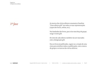 Capítulo o)
A relação com as editoras




1ª fase                                                                           As marcas das várias editoras assumem o baseline
                                                                                  “Uma editora g26” em todas as suas representações
                                                                                  (capas dos livros, online, etc.).

                                                                                  Nas lombadas dos livros, para criar uma força de grupo,
                                                                                  surge o ícone g26.

                                                                                  Os sites de cada editora também vão ser marcados
                                                                                  com a designação g26.

                                                                                  Para os livros já publicados, sugere-se a criação de uma
                                                                                  cinta para envolver todas as publicações, com a marca
                                                                                  do grupo e as marcas das várias editoras.




                            Copyright © 2007 Mola-ativism. All rights reserved.      TODAS AS LETRAS   A HISTÓRIA DO PRIMEIRO GRUPO EDITORIAL LUSÓFONO.   Pág_93
 