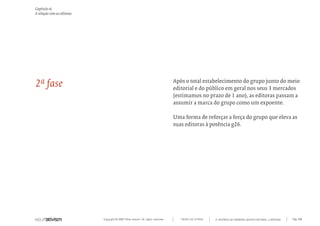 Capítulo o)
A relação com as editoras




2ª fase                                                                           Após o total estabelecimento do grupo junto do meio
                                                                                  editorial e do público em geral nos seus 3 mercados
                                                                                  (estimamos no prazo de 1 ano), as editoras passam a
                                                                                  assumir a marca do grupo como um expoente.

                                                                                  Uma forma de reforçar a força do grupo que eleva as
                                                                                  suas editoras à potência g26.




                            Copyright © 2007 Mola-ativism. All rights reserved.      TODAS AS LETRAS   A HISTÓRIA DO PRIMEIRO GRUPO EDITORIAL LUSÓFONO.   Pág_100
 
