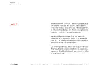 Capítulo o)
A relação com as editoras




fase 0                                                                            Antes do mercado conhecer a marca do grupo e a sua
                                                                                  relação com as marcas das editoras, é fundamental
                                                                                  apresentar todas as letras a todas as editoras e a todos
                                                                                  os colaboradores. Porque eles devem ser os primeiros
                                                                                  a sentir e a projectar a força da nova marca.

                                                                                  Neste sentido, sugerimos realizar um evento de
                                                                                  apresentação da nova marca no dia 26 de Janeiro de
                                                                                  2008 no CCB, um espaço ao mesmo tempo simbólico
                                                                                  de cultura, de arte e de modernidade.

                                                                                  Um evento que deveria contar com todas as valências
                                                                                  do grupo, da administração às editoras e aos autores,
                                                                                  numa festa de celebração daquilo que os motiva a todos:
                                                                                  as letras e os livros.




                            Copyright © 2007 Mola-ativism. All rights reserved.      TODAS AS LETRAS   A HISTÓRIA DO PRIMEIRO GRUPO EDITORIAL LUSÓFONO.   Pág_103
 
