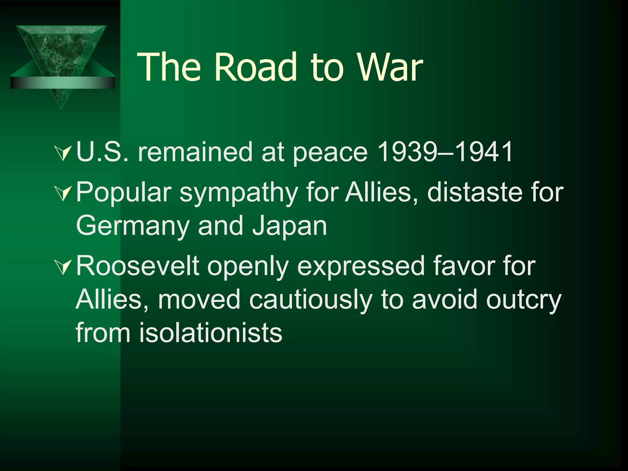 The Road to War 
U.S. remained at peace 1939–1941 
Popular sympathy for Allies, distaste for 
Germany and Japan 
Roosevelt openly expressed favor for 
Allies, moved cautiously to avoid outcry 
from isolationists 
 