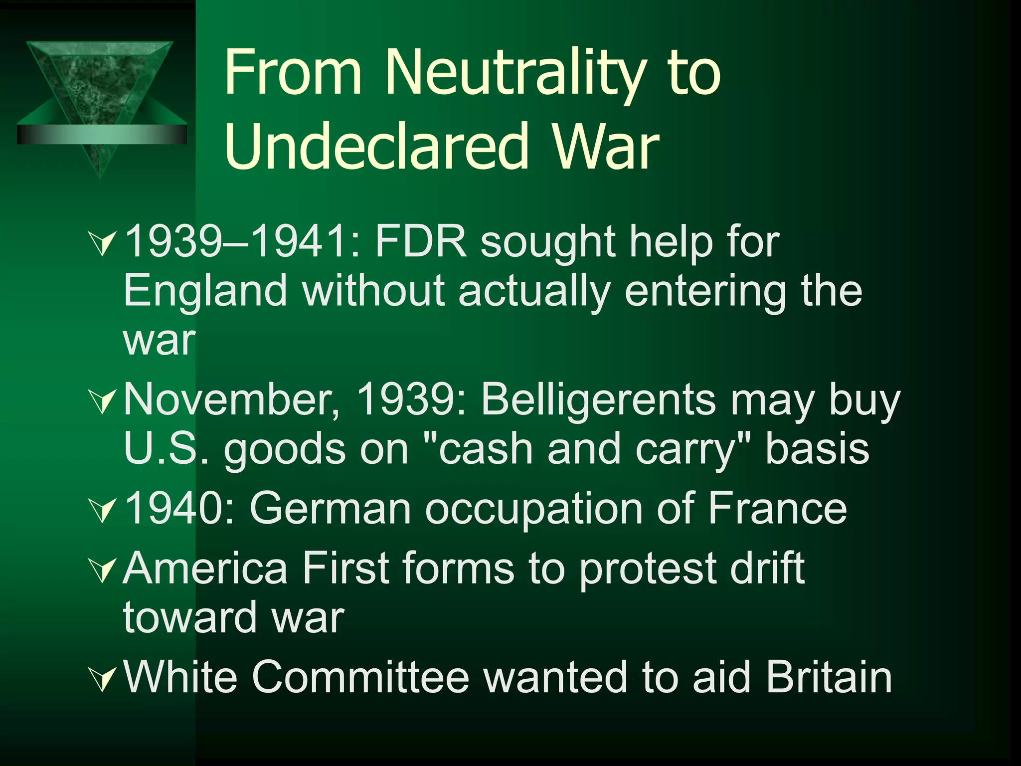 From Neutrality to 
Undeclared War 
1939–1941: FDR sought help for 
England without actually entering the 
war 
November, 1939: Belligerents may buy 
U.S. goods on "cash and carry" basis 
1940: German occupation of France 
America First forms to protest drift 
toward war 
White Committee wanted to aid Britain 
 