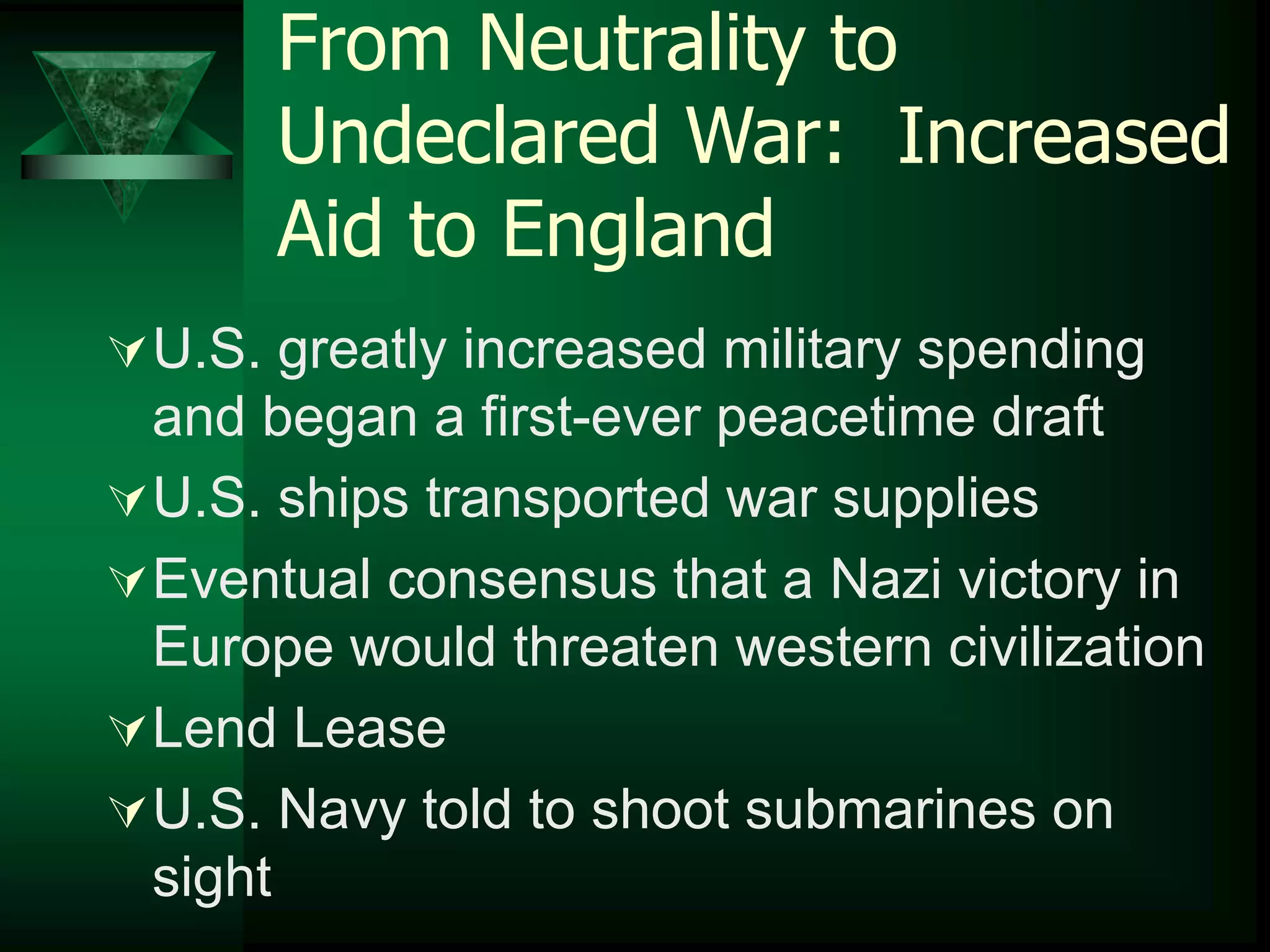 From Neutrality to 
Undeclared War: Increased 
Aid to England 
U.S. greatly increased military spending 
and began a first-ever peacetime draft 
U.S. ships transported war supplies 
Eventual consensus that a Nazi victory in 
Europe would threaten western civilization 
Lend Lease 
U.S. Navy told to shoot submarines on 
sight 
 