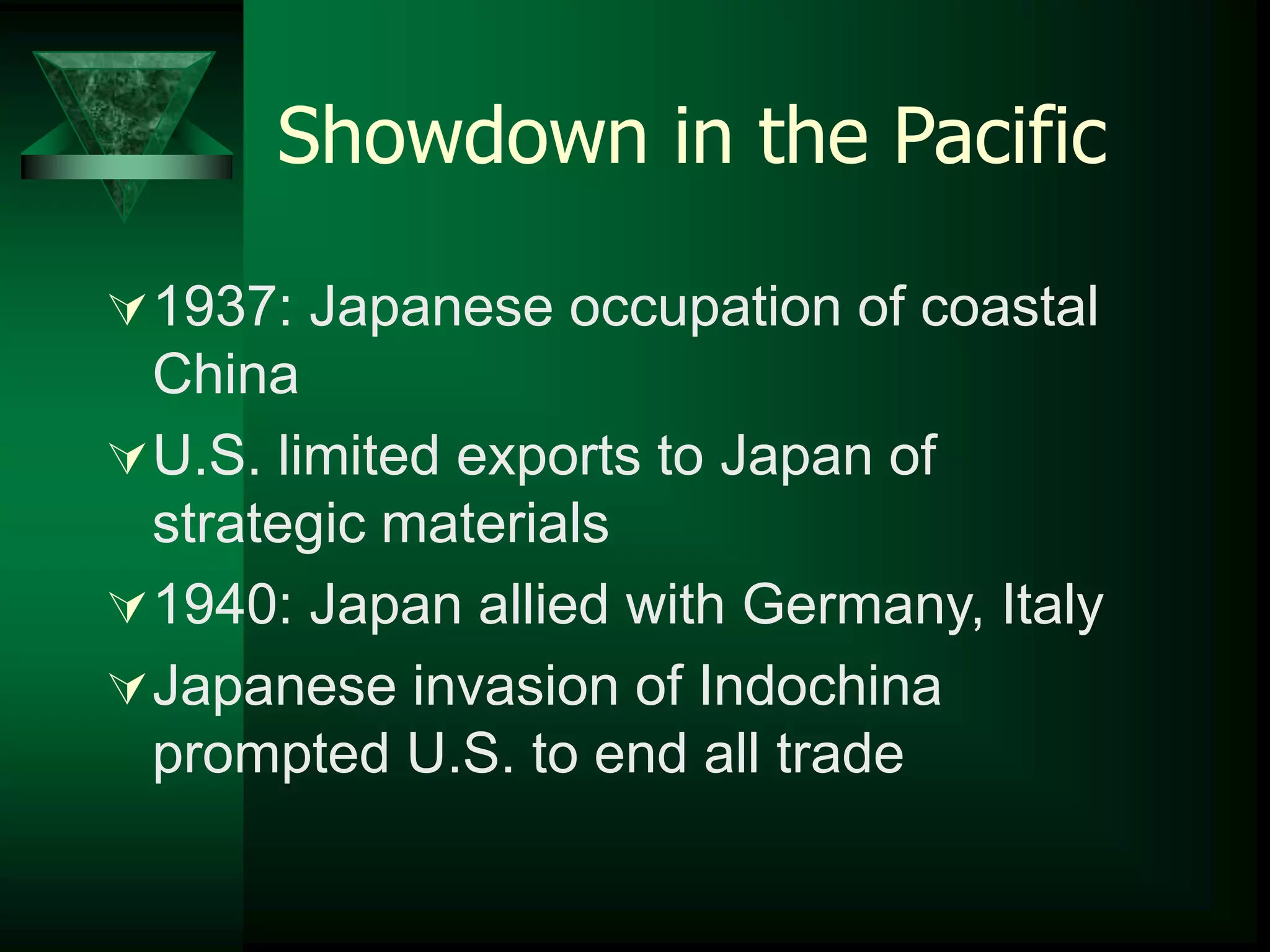 Showdown in the Pacific 
1937: Japanese occupation of coastal 
China 
U.S. limited exports to Japan of 
strategic materials 
1940: Japan allied with Germany, Italy 
Japanese invasion of Indochina 
prompted U.S. to end all trade 
 
