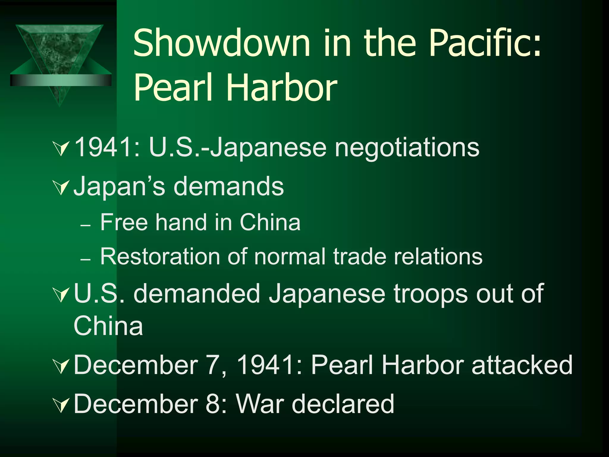 Showdown in the Pacific: 
Pearl Harbor 
1941: U.S.-Japanese negotiations 
Japan’s demands 
– Free hand in China 
– Restoration of normal trade relations 
U.S. demanded Japanese troops out of 
China 
December 7, 1941: Pearl Harbor attacked 
December 8: War declared 
 