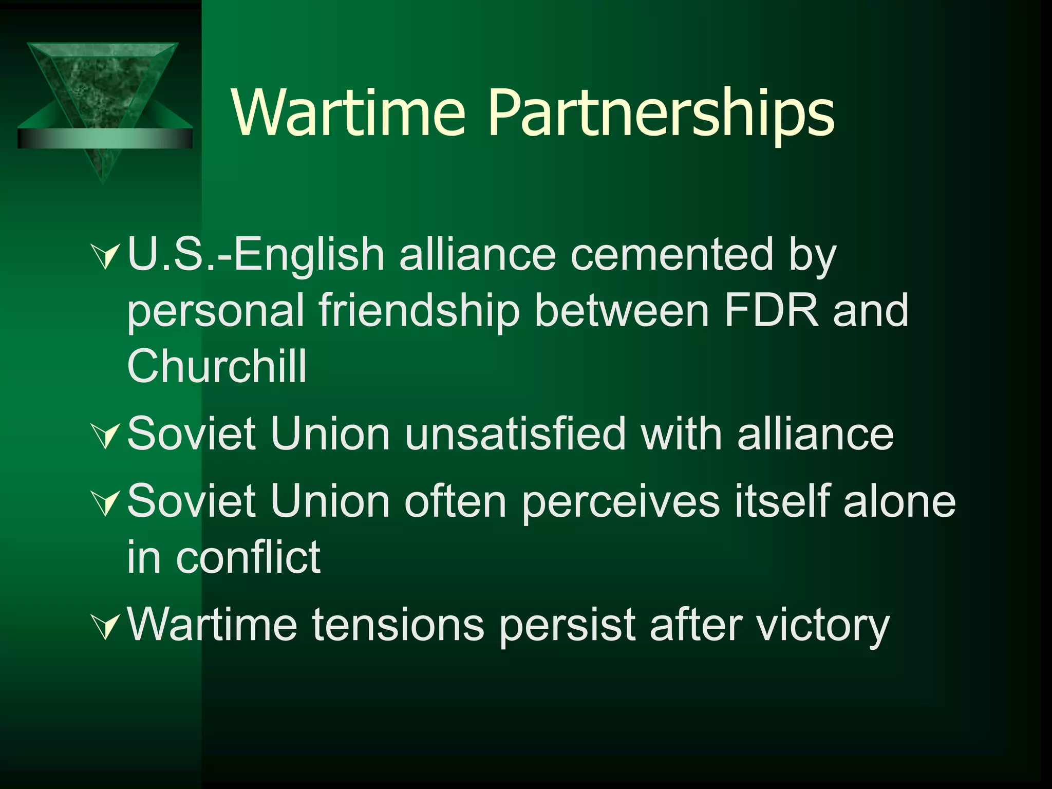 Wartime Partnerships 
U.S.-English alliance cemented by 
personal friendship between FDR and 
Churchill 
Soviet Union unsatisfied with alliance 
Soviet Union often perceives itself alone 
in conflict 
Wartime tensions persist after victory 
 