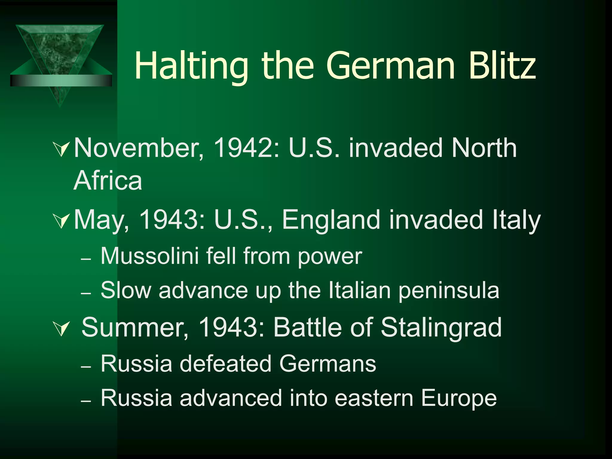 Halting the German Blitz 
November, 1942: U.S. invaded North 
Africa 
May, 1943: U.S., England invaded Italy 
– Mussolini fell from power 
– Slow advance up the Italian peninsula 
 Summer, 1943: Battle of Stalingrad 
– Russia defeated Germans 
– Russia advanced into eastern Europe 
 
