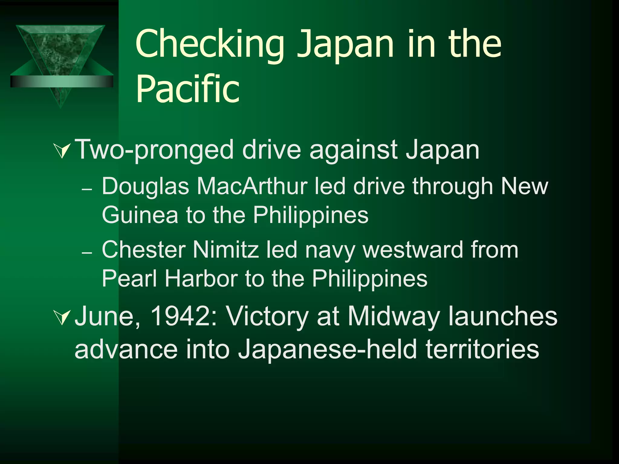 Checking Japan in the 
Pacific 
Two-pronged drive against Japan 
– Douglas MacArthur led drive through New 
Guinea to the Philippines 
– Chester Nimitz led navy westward from 
Pearl Harbor to the Philippines 
June, 1942: Victory at Midway launches 
advance into Japanese-held territories 
 