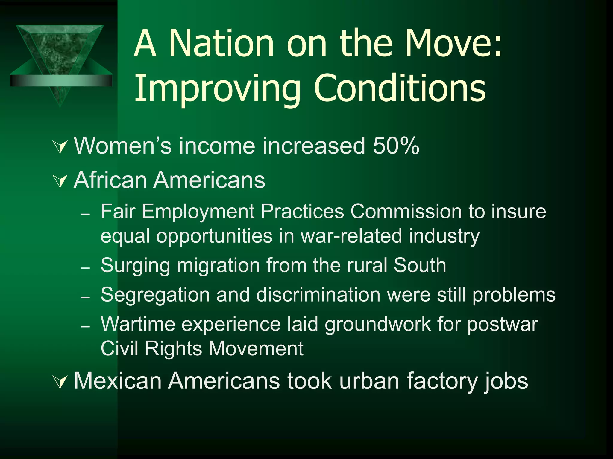 A Nation on the Move: 
Improving Conditions 
 Women’s income increased 50% 
 African Americans 
– Fair Employment Practices Commission to insure 
equal opportunities in war-related industry 
– Surging migration from the rural South 
– Segregation and discrimination were still problems 
– Wartime experience laid groundwork for postwar 
Civil Rights Movement 
Mexican Americans took urban factory jobs 
 