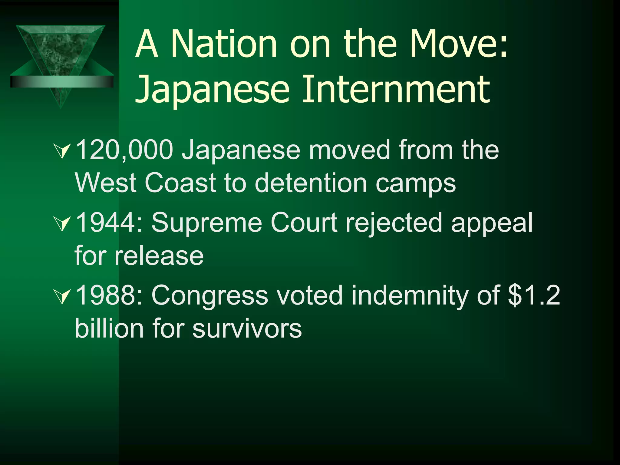 A Nation on the Move: 
Japanese Internment 
120,000 Japanese moved from the 
West Coast to detention camps 
1944: Supreme Court rejected appeal 
for release 
1988: Congress voted indemnity of $1.2 
billion for survivors 
 
