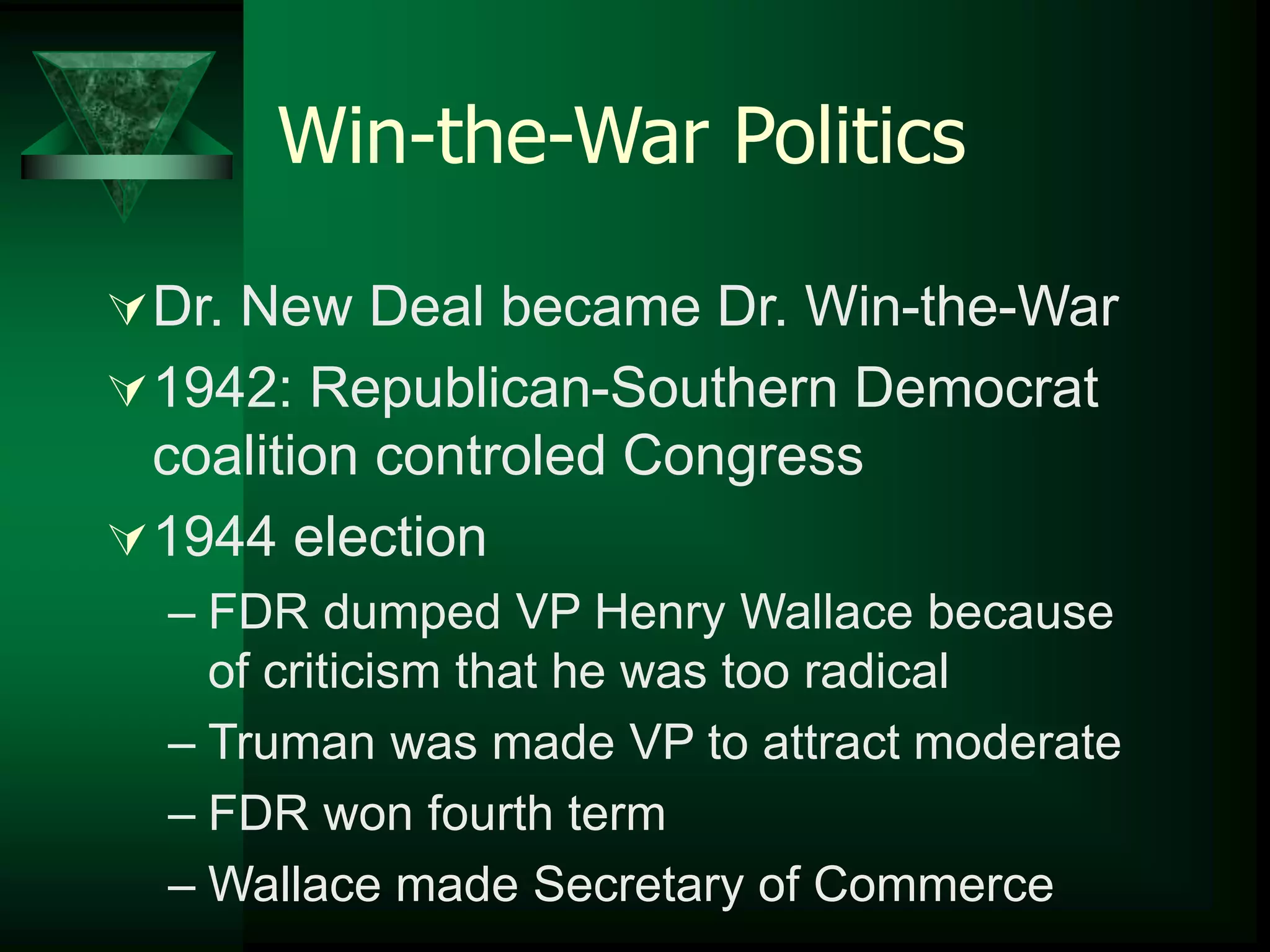 Win-the-War Politics 
Dr. New Deal became Dr. Win-the-War 
1942: Republican-Southern Democrat 
coalition controled Congress 
1944 election 
– FDR dumped VP Henry Wallace because 
of criticism that he was too radical 
– Truman was made VP to attract moderate 
– FDR won fourth term 
– Wallace made Secretary of Commerce 
 