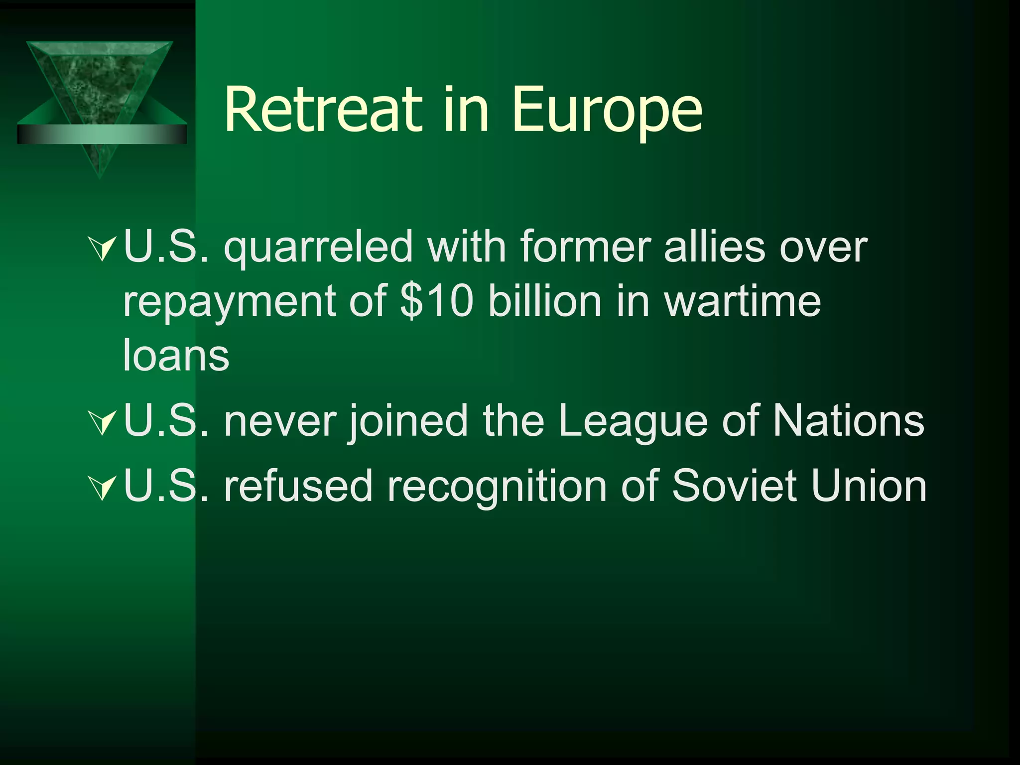 Retreat in Europe 
U.S. quarreled with former allies over 
repayment of $10 billion in wartime 
loans 
U.S. never joined the League of Nations 
U.S. refused recognition of Soviet Union 
 