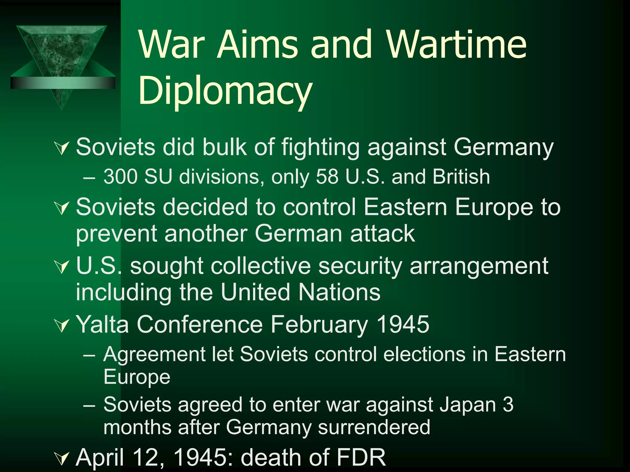 War Aims and Wartime 
Diplomacy 
 Soviets did bulk of fighting against Germany 
– 300 SU divisions, only 58 U.S. and British 
 Soviets decided to control Eastern Europe to 
prevent another German attack 
 U.S. sought collective security arrangement 
including the United Nations 
Yalta Conference February 1945 
– Agreement let Soviets control elections in Eastern 
Europe 
– Soviets agreed to enter war against Japan 3 
months after Germany surrendered 
 April 12, 1945: death of FDR 
 