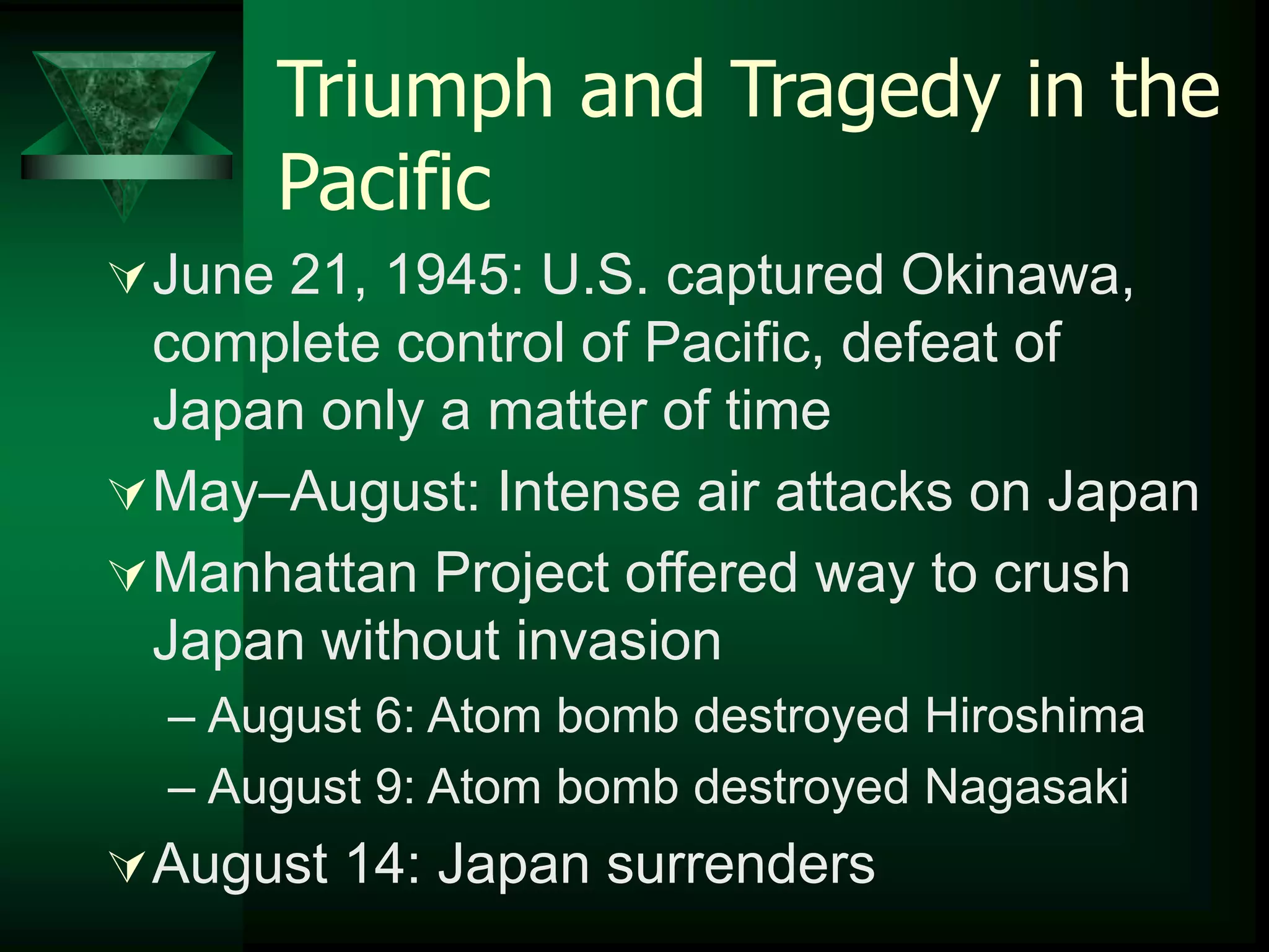 Triumph and Tragedy in the 
Pacific 
June 21, 1945: U.S. captured Okinawa, 
complete control of Pacific, defeat of 
Japan only a matter of time 
May–August: Intense air attacks on Japan 
Manhattan Project offered way to crush 
Japan without invasion 
– August 6: Atom bomb destroyed Hiroshima 
– August 9: Atom bomb destroyed Nagasaki 
August 14: Japan surrenders 
 