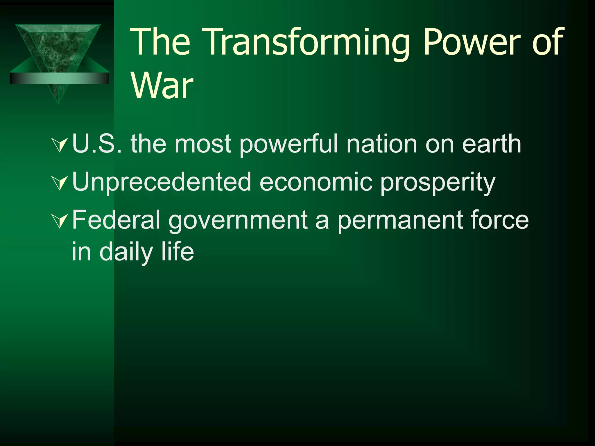 The Transforming Power of 
War 
U.S. the most powerful nation on earth 
Unprecedented economic prosperity 
Federal government a permanent force 
in daily life 
