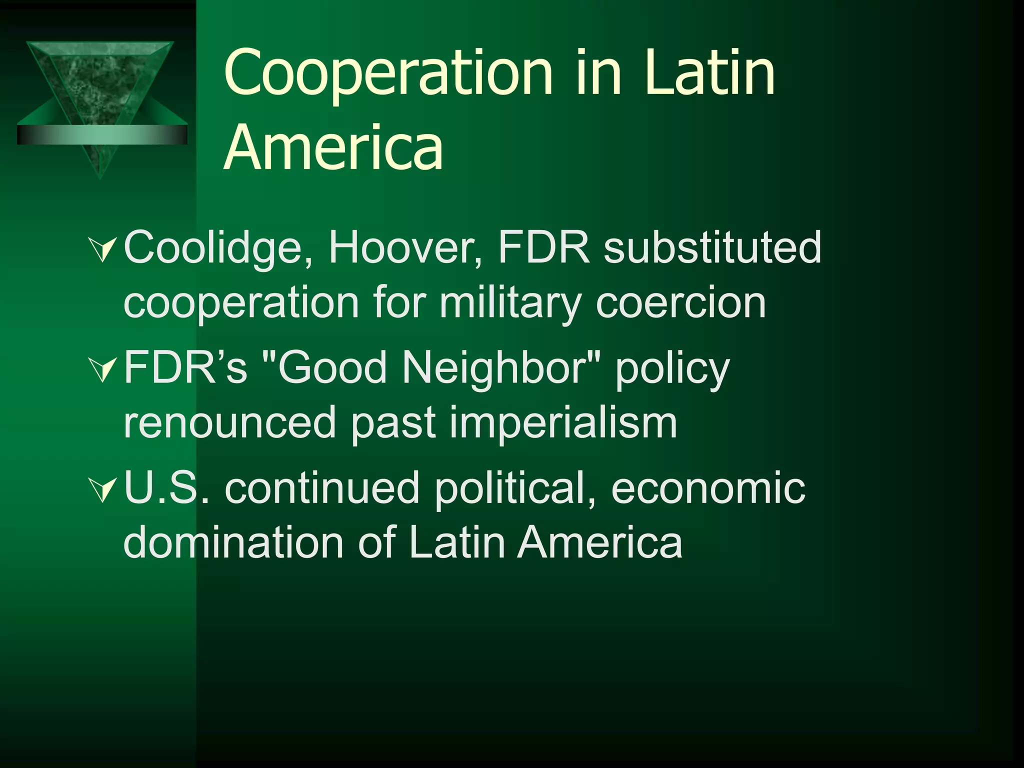 Cooperation in Latin 
America 
Coolidge, Hoover, FDR substituted 
cooperation for military coercion 
FDR’s "Good Neighbor" policy 
renounced past imperialism 
U.S. continued political, economic 
domination of Latin America 
 