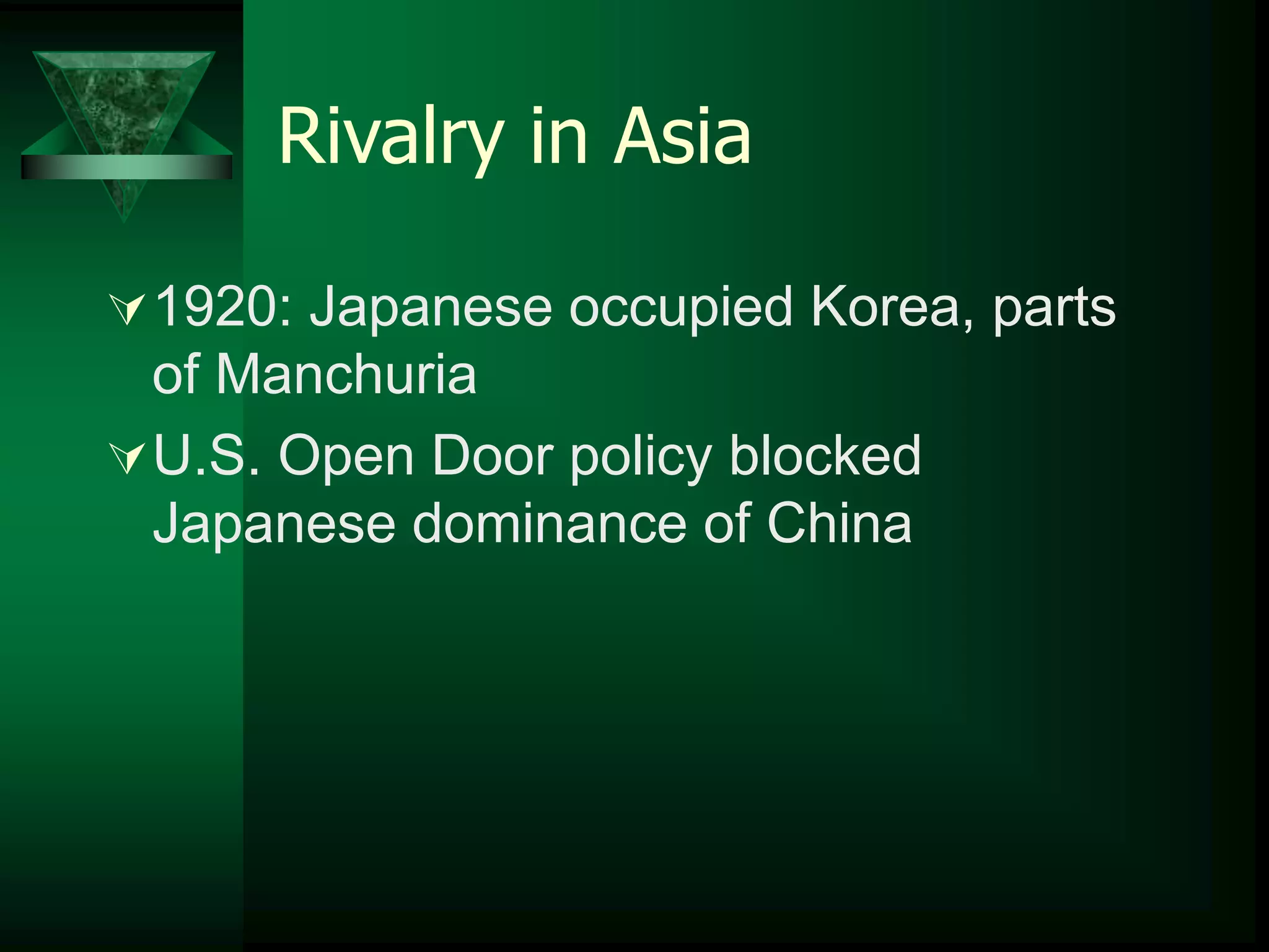 Rivalry in Asia 
1920: Japanese occupied Korea, parts 
of Manchuria 
U.S. Open Door policy blocked 
Japanese dominance of China 
 