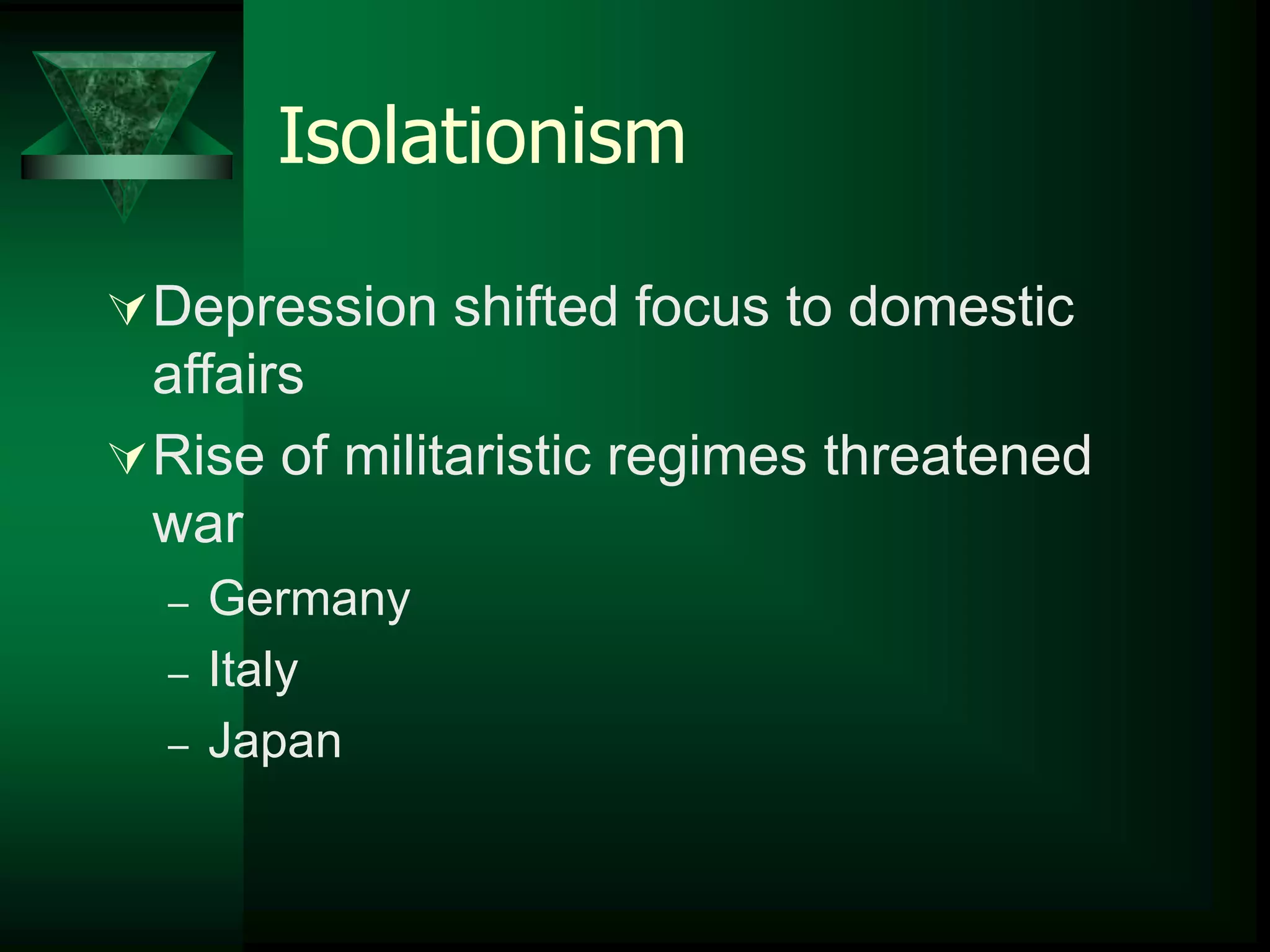 Isolationism 
Depression shifted focus to domestic 
affairs 
Rise of militaristic regimes threatened 
war 
– Germany 
– Italy 
– Japan 
 