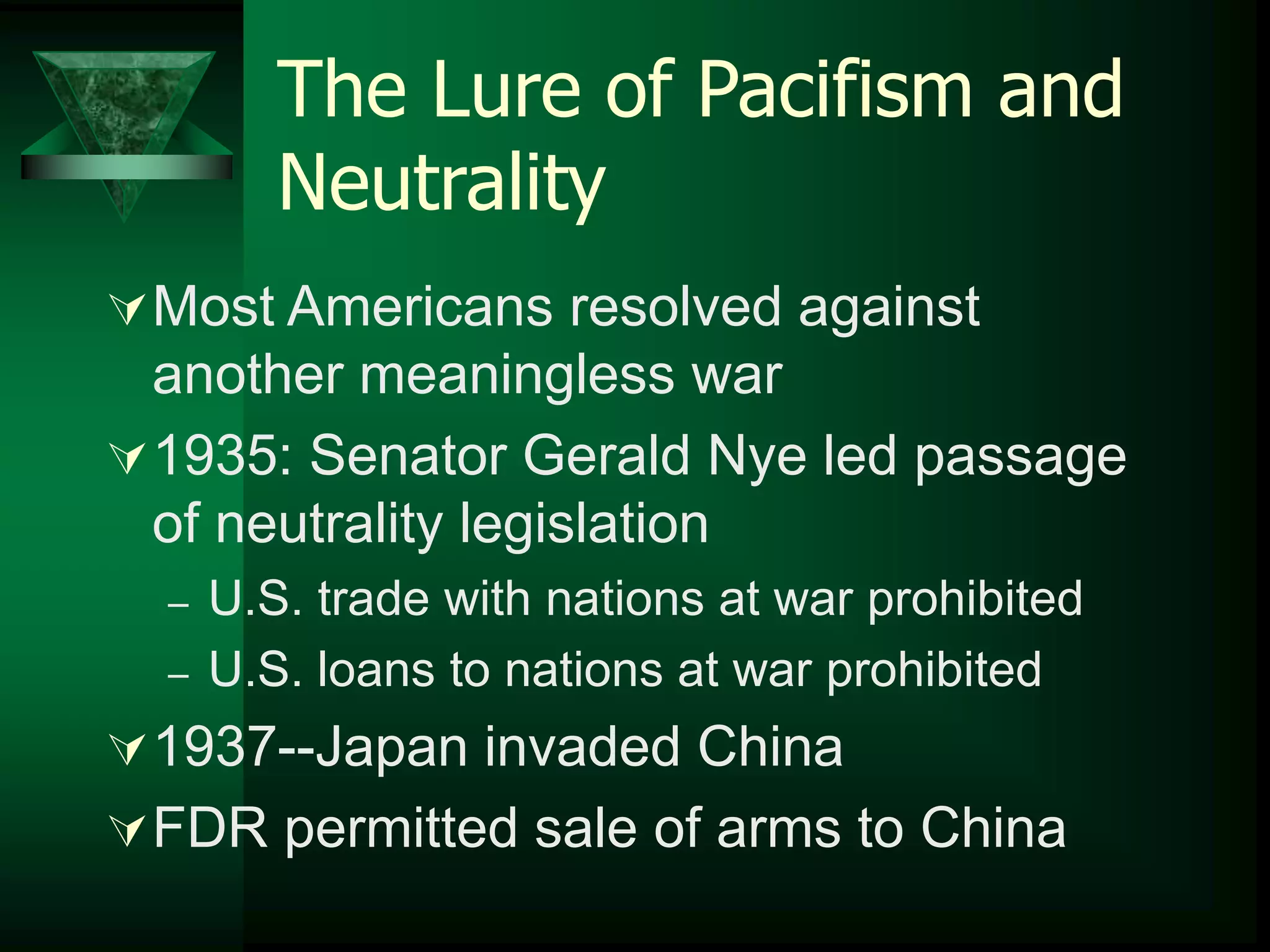 The Lure of Pacifism and 
Neutrality 
Most Americans resolved against 
another meaningless war 
1935: Senator Gerald Nye led passage 
of neutrality legislation 
– U.S. trade with nations at war prohibited 
– U.S. loans to nations at war prohibited 
1937--Japan invaded China 
FDR permitted sale of arms to China 
 