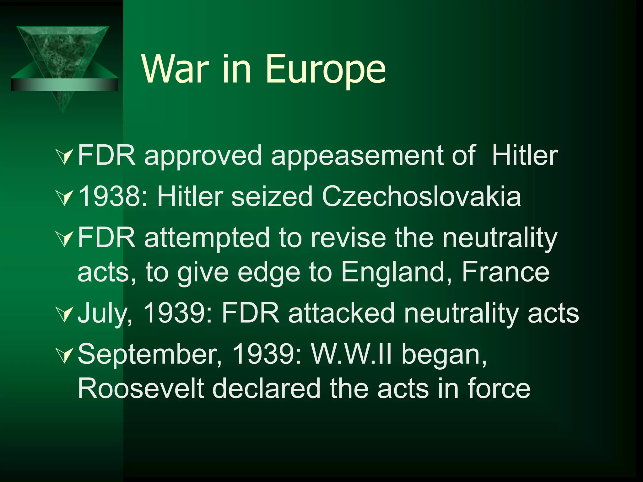 War in Europe 
FDR approved appeasement of Hitler 
1938: Hitler seized Czechoslovakia 
FDR attempted to revise the neutrality 
acts, to give edge to England, France 
July, 1939: FDR attacked neutrality acts 
September, 1939: W.W.II began, 
Roosevelt declared the acts in force 
 