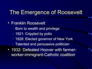 The Emergence of Roosevelt
• Franklin Roosevelt
– Born to wealth and privilege
– 1921: Crippled by polio
– 1928: Elected governor of New York
– Talented and persuasive politician
• 1932: Defeated Hoover with farmer-
worker-immigrant-Catholic coalition
 