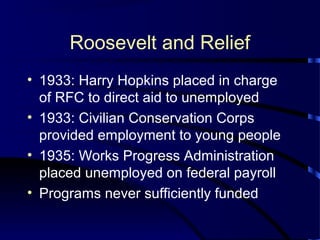 Roosevelt and Relief
• 1933: Harry Hopkins placed in charge
of RFC to direct aid to unemployed
• 1933: Civilian Conservation Corps
provided employment to young people
• 1935: Works Progress Administration
placed unemployed on federal payroll
• Programs never sufficiently funded
 