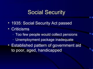 Social Security
• 1935: Social Security Act passed
• Criticisms
– Too few people would collect pensions
– Unemployment package inadequate
• Established pattern of government aid
to poor, aged, handicapped
 