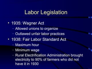 Labor Legislation
• 1935: Wagner Act
– Allowed unions to organize
– Outlawed unfair labor practices
• 1938: Fair Labor Standard Act
– Maximum hour
– Minimum wage
– Rural Electrification Administration brought
electricity to 90% of farmers who did not
have it in 1930
 