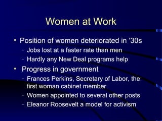 Women at Work
• Position of women deteriorated in ‘30s
– Jobs lost at a faster rate than men
– Hardly any New Deal programs help
• Progress in government
– Frances Perkins, Secretary of Labor, the
first woman cabinet member
– Women appointed to several other posts
– Eleanor Roosevelt a model for activism
 
