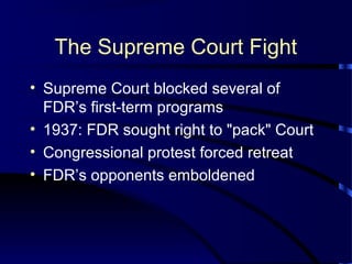 The Supreme Court Fight
• Supreme Court blocked several of
FDR’s first-term programs
• 1937: FDR sought right to "pack" Court
• Congressional protest forced retreat
• FDR’s opponents emboldened
 
