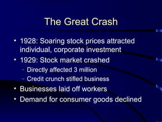 The Great Crash
• 1928: Soaring stock prices attracted
individual, corporate investment
• 1929: Stock market crashed
– Directly affected 3 million
– Credit crunch stifled business
• Businesses laid off workers
• Demand for consumer goods declined
 