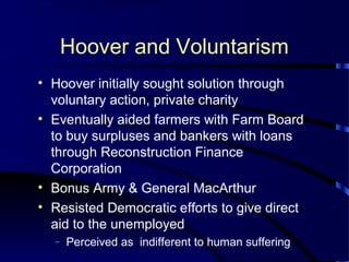 Hoover and Voluntarism
• Hoover initially sought solution through
voluntary action, private charity
• Eventually aided farmers with Farm Board
to buy surpluses and bankers with loans
through Reconstruction Finance
Corporation
• Bonus Army & General MacArthur
• Resisted Democratic efforts to give direct
aid to the unemployed
– Perceived as indifferent to human suffering
 