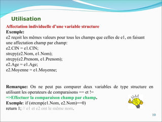 10
Remarque: On ne peut pas comparer deux variables de type structure en
utilisant les operateurs de comparaisons == et !=
=>Effectuer la comparaison champ par champ.
Exemple: if (strcmp(e1.Nom, e2.Nom)==0)
return 1; // e1 et e2 ont le même nom.
Affectation individuelle d’une variable structure
Exemple:
e2 reçoit les mêmes valeurs pour tous les champs que celles de e1, en faisant
une affectation champ par champ:
e2.CIN = e1.CIN;
strcpy(e2.Nom, e1.Nom);
strcpy(e2.Prenom, e1.Prenom);
e2.Age = e1.Age;
e2.Moyenne = e1.Moyenne;
Utilisation
 