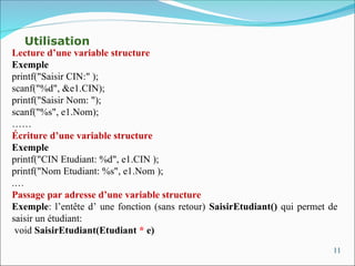 11
Utilisation
Lecture d’une variable structure
Exemple
printf("Saisir CIN:" );
scanf("%d", &e1.CIN);
printf("Saisir Nom: ");
scanf("%s", e1.Nom);
……
Écriture d’une variable structure
Exemple
printf("CIN Etudiant: %d", e1.CIN );
printf("Nom Etudiant: %s", e1.Nom );
.…
Passage par adresse d’une variable structure
Exemple: l’entête d’ une fonction (sans retour) SaisirEtudiant() qui permet de
saisir un étudiant:
void SaisirEtudiant(Etudiant * e)
 