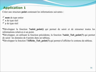 16
Application 1
Créer une structure point contenant les informations suivantes :
 num de type entier
 x de type réel
 y de type réel
Développer la fonction ?saisir_point() qui permet de saisir et de retourner toutes les
informations relatives à un point.
Développer, en utilisant la fonction précédente, la fonction ?saisir_Tab_point(?) qui permet
de saisir les données de 4 points dans un tableau,
Développer la fonction ?Affiche_Tab_point(?) qui permet d’afficher le contenu du tableau.
 