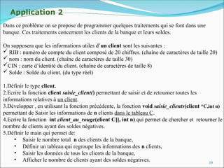 19
Application 2
Dans ce problème on se propose de programmer quelques traitements qui se font dans une
banque. Ces traitements concernent les clients de la banque et leurs soldes.
On supposera que les informations utiles d’un client sont les suivantes :
 RIB : numéro de compte du client composé de 20 chiffres. (chaîne de caractères de taille 20)
 nom : nom du client. (chaîne de caractères de taille 30)
CIN : carte d’identité du client. (chaîne de caractères de taille 8)
 Solde : Solde du client. (du type réel)
1.Définir le type client.
2.Ecrire la fonction client saisie_client() permettant de saisir et de retourner toutes les
informations relatives à un client.
3.Développer , en utilisant la fonction précédente, la fonction void saisie_clients(client *C,int n)
permettant de Saisir les informations de n clients dans le tableau C.
4.Ecrire la fonction int client_au_rouge(client C[], int n) qui permet de chercher et retourner le
nombre de clients ayant des soldes négatives.
5.Définir le main qui permet de:
• Saisir le nombre total n des clients de la banque,
• Définir un tableau qui regroupe les informations des n clients,
• Saisir les données de tous les clients de la banque,
• Afficher le nombre de clients ayant des soldes négatives.
 