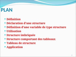 2
PLAN
 Définition
 Déclaration d'une structure
 Définition d’une variable de type structure
 Utilisation
 Structure imbriquée
 Structure comportant des tableaux
 Tableau de structure
 Application
 