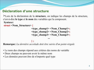 4
Déclaration d'une structure
Lors de la déclaration de la structure, on indique les champs de la structure,
c'est-à-dire le type et le nom des variables qui la composent.
Syntaxe:
struct <Nom_Structure> {
<type_champ1> <Nom_Champ1>;
<type_champ2> <Nom_Champ2>;
<type_champ3> <Nom_Champ3>;
...
} ;
Remarque: La dernière accolade doit être suivie d'un point-virgule
• Le nom des champs répond aux critères des noms de variable
• Deux champs ne peuvent avoir le même nom
• Les données peuvent être de n'importe quel type
 