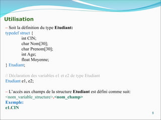 8
Utilisation
– Soit la définition du type Etudiant:
typedef struct {
int CIN;
char Nom[30];
char Prenom[30];
int Age;
float Moyenne;
} Etudiant;
// Déclaration des variables e1 et e2 de type Etudiant
Etudiant e1, e2;
– L’accès aux champs de la structure Etudiant est défini comme suit:
<nom_variable_structure>.<nom_champ>
Exemple:
e1.CIN
 