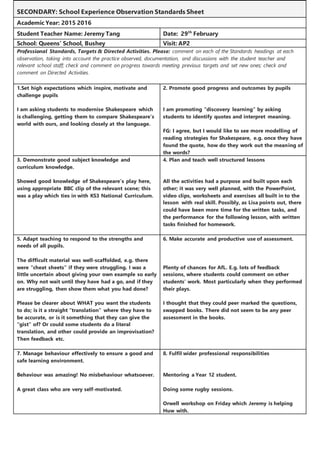 SECONDARY: School Experience Observation Standards Sheet
Academic Year: 2015 2016
Student Teacher Name: Jeremy Tang Date: 29th
February
School: Queens’ School, Bushey Visit: AP2
Professional Standards, Targets & Directed Activities. Please: comment on each of the Standards headings at each
observation, taking into account the practice observed, documentation, and discussions with the student teacher and
relevant school staff; check and comment on progress towards meeting previous targets and set new ones; check and
comment on Directed Activities.
1.Set high expectations which inspire, motivate and
challenge pupils
I am asking students to modernise Shakespeare which
is challenging, getting them to compare Shakespeare’s
world with ours, and looking closely at the language.
2. Promote good progress and outcomes by pupils
I am promoting “discovery learning” by asking
students to identify quotes and interpret meaning.
FG: I agree, but I would like to see more modelling of
reading strategies for Shakespeare, e.g. once they have
found the quote, how do they work out the meaning of
the words?
3. Demonstrate good subject knowledge and
curriculum knowledge.
Showed good knowledge of Shakespeare’s play here,
using appropriate BBC clip of the relevant scene; this
was a play which ties in with KS3 National Curriculum.
4. Plan and teach well structured lessons
All the activities had a purpose and built upon each
other; it was very well planned, with the PowerPoint,
video clips, worksheets and exercises all built in to the
lesson with real skill. Possibly, as Lisa points out, there
could have been more time for the written tasks, and
the performance for the following lesson, with written
tasks finished for homework.
5. Adapt teaching to respond to the strengths and
needs of all pupils.
The difficult material was well-scaffolded, e.g. there
were “cheat sheets” if they were struggling. I was a
little uncertain about giving your own example so early
on. Why not wait until they have had a go, and if they
are struggling, then show them what you had done?
Please be clearer about WHAT you want the students
to do; is it a straight “translation” where they have to
be accurate, or is it something that they can give the
“gist” of? Or could some students do a literal
translation, and other could provide an improvisation?
Then feedback etc.
6. Make accurate and productive use of assessment.
Plenty of chances for AfL. E.g. lots of feedback
sessions, where students could comment on other
students’ work. Most particularly when they performed
their plays.
I thought that they could peer marked the questions,
swapped books. There did not seem to be any peer
assessment in the books.
7. Manage behaviour effectively to ensure a good and
safe learning environment.
Behaviour was amazing! No misbehaviour whatsoever.
A great class who are very self-motivated.
8. Fulfil wider professional responsibilities
Mentoring a Year 12 student.
Doing some rugby sessions.
Orwell workshop on Friday which Jeremy is helping
Huw with.
 