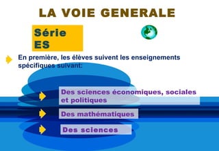 LA VOIE GENERALE
    Série
    ES
En première, les élèves suivent les enseignements
spécifiques suivant:


            Des sciences économiques, sociales
            et politiques

            Des mathématiques

             Des sciences
 