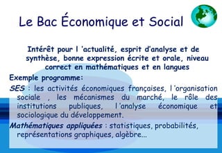 Le Bac Économique et Social

     Intérêt pour l ’actualité, esprit d’analyse et de
     synthèse, bonne expression écrite et orale, niveau
           correct en mathématiques et en langues
Exemple programme:
SES : les activités économiques françaises, l ’organisation
  sociale , les mécanismes du marché, le rôle des
  institutions   publiques,   l ’analyse   économique    et
  sociologique du développement.
Mathématiques appliquées : statistiques, probabilités,
  représentations graphiques, algèbre...
 
